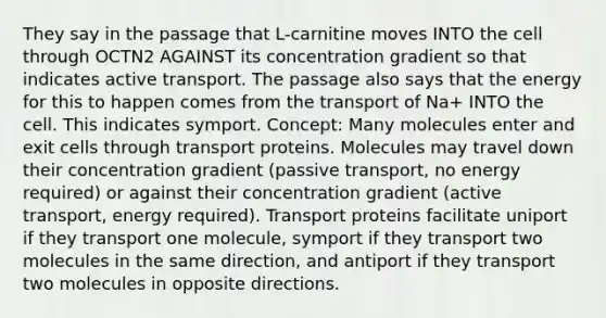 They say in the passage that L-carnitine moves INTO the cell through OCTN2 AGAINST its concentration gradient so that indicates active transport. The passage also says that the energy for this to happen comes from the transport of Na+ INTO the cell. This indicates symport. Concept: Many molecules enter and exit cells through transport proteins. Molecules may travel down their concentration gradient (passive transport, no energy required) or against their concentration gradient (active transport, energy required). Transport proteins facilitate uniport if they transport one molecule, symport if they transport two molecules in the same direction, and antiport if they transport two molecules in opposite directions.