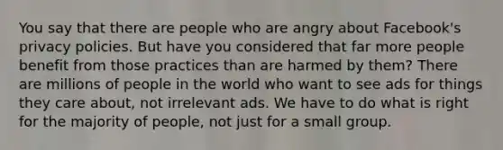 You say that there are people who are angry about Facebook's privacy policies. But have you considered that far more people benefit from those practices than are harmed by them? There are millions of people in the world who want to see ads for things they care about, not irrelevant ads. We have to do what is right for the majority of people, not just for a small group.