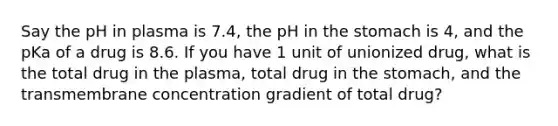 Say the pH in plasma is 7.4, the pH in the stomach is 4, and the pKa of a drug is 8.6. If you have 1 unit of unionized drug, what is the total drug in the plasma, total drug in the stomach, and the transmembrane concentration gradient of total drug?