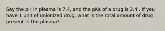 Say the pH in plasma is 7.4, and the pKa of a drug is 3.4 . If you have 1 unit of unionized drug, what is the total amount of drug present in the plasma?