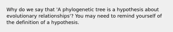 Why do we say that 'A phylogenetic tree is a hypothesis about evolutionary relationships'? You may need to remind yourself of the definition of a hypothesis.