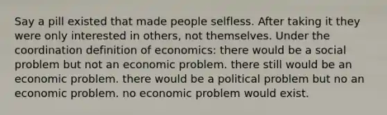 Say a pill existed that made people selfless. After taking it they were only interested in others, not themselves. Under the coordination definition of economics: there would be a social problem but not an economic problem. there still would be an economic problem. there would be a political problem but no an economic problem. no economic problem would exist.