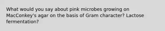 What would you say about pink microbes growing on MacConkey's agar on the basis of Gram character? Lactose fermentation?