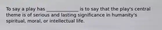 To say a play has ______________ is to say that the play's central theme is of serious and lasting significance in humanity's spiritual, moral, or intellectual life.