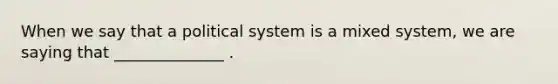 When we say that a political system is a mixed system, we are saying that ______________ .