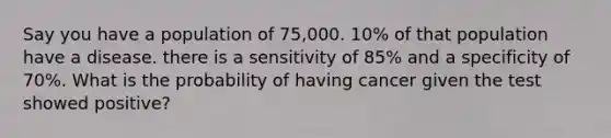 Say you have a population of 75,000. 10% of that population have a disease. there is a sensitivity of 85% and a specificity of 70%. What is the probability of having cancer given the test showed positive?