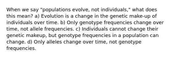 When we say "populations evolve, not individuals," what does this mean? a) Evolution is a change in the genetic make-up of individuals over time. b) Only genotype frequencies change over time, not allele frequencies. c) Individuals cannot change their genetic makeup, but genotype frequencies in a population can change. d) Only alleles change over time, not genotype frequencies.