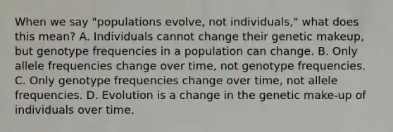 When we say "populations evolve, not individuals," what does this mean? A. Individuals cannot change their genetic makeup, but genotype frequencies in a population can change. B. Only allele frequencies change over time, not genotype frequencies. C. Only genotype frequencies change over time, not allele frequencies. D. Evolution is a change in the genetic make-up of individuals over time.