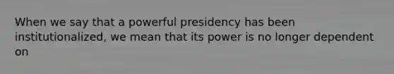 When we say that a powerful presidency has been institutionalized, we mean that its power is no longer dependent on