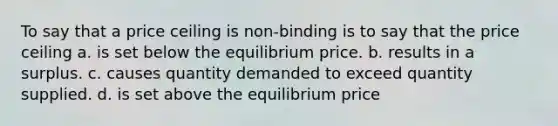 To say that a price ceiling is non-binding is to say that the price ceiling a. is set below the equilibrium price. b. results in a surplus. c. causes quantity demanded to exceed quantity supplied. d. is set above the equilibrium price