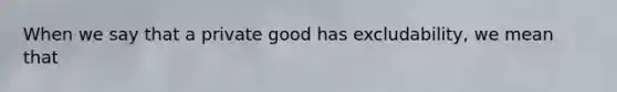 When we say that a private good has excludability, we mean that