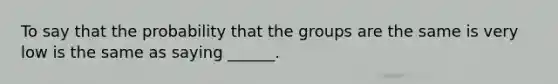 To say that the probability that the groups are the same is very low is the same as saying ______.