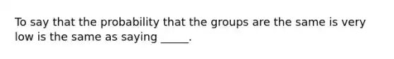 To say that the probability that the groups are the same is very low is the same as saying _____.