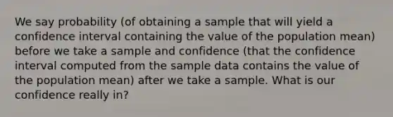 We say probability (of obtaining a sample that will yield a confidence interval containing the value of the population mean) before we take a sample and confidence (that the confidence interval computed from the sample data contains the value of the population mean) after we take a sample. What is our confidence really in?