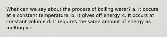 What can we say about the process of boiling water? a. It occurs at a constant temperature. b. It gives off energy. c. It occurs at constant volume d. It requires the same amount of energy as melting ice.