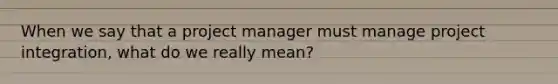 When we say that a project manager must manage project integration, what do we really mean?