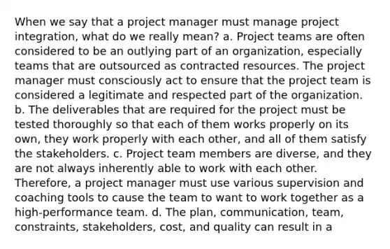 When we say that a project manager must manage project integration, what do we really mean? a. Project teams are often considered to be an outlying part of an organization, especially teams that are outsourced as contracted resources. The project manager must consciously act to ensure that the project team is considered a legitimate and respected part of the organization. b. The deliverables that are required for the project must be tested thoroughly so that each of them works properly on its own, they work properly with each other, and all of them satisfy the stakeholders. c. Project team members are diverse, and they are not always inherently able to work with each other. Therefore, a project manager must use various supervision and coaching tools to cause the team to want to work together as a high-performance team. d. The plan, communication, team, constraints, stakeholders, cost, and quality can result in a