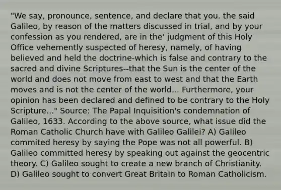 "We say, pronounce, sentence, and declare that you. the said Galileo, by reason of the matters discussed in trial, and by your confession as you rendered, are in the' judgment of this Holy Office vehemently suspected of heresy, namely, of having believed and held the doctrine-which is false and contrary to the sacred and divine Scriptures--that the Sun is the center of the world and does not move from east to west and that the Earth moves and is not the center of the world... Furthermore, your opinion has been declared and defined to be contrary to the Holy Scripture..." Source: The Papal Inquisition's condemnation of Galileo, 1633. According to the above source, what issue did the Roman Catholic Church have with Galileo Galilei? A) Galileo commited heresy by saying the Pope was not all powerful. B) Galileo committed heresy by speaking out against the geocentric theory. C) Galileo sought to create a new branch of Christianity. D) Galileo sought to convert Great Britain to Roman Catholicism.