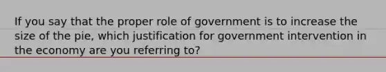 If you say that the proper role of government is to increase the size of the pie, which justification for government intervention in the economy are you referring to?