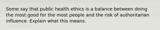 Some say that public health ethics is a balance between doing the most good for the most people and the risk of authoritarian influence. Explain what this means.