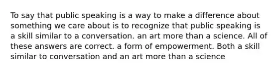 To say that public speaking is a way to make a difference about something we care about is to recognize that public speaking is a skill similar to a conversation. an art <a href='https://www.questionai.com/knowledge/keWHlEPx42-more-than' class='anchor-knowledge'>more than</a> a science. All of these answers are correct. a form of empowerment. Both a skill similar to conversation and an art more than a science