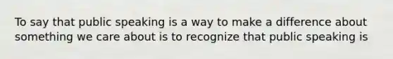 To say that public speaking is a way to make a difference about something we care about is to recognize that public speaking is