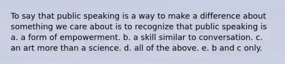 To say that public speaking is a way to make a difference about something we care about is to recognize that public speaking is a. a form of empowerment. b. a skill similar to conversation. c. an art more than a science. d. all of the above. e. b and c only.