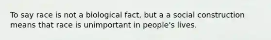 To say race is not a biological fact, but a a social construction means that race is unimportant in people's lives.