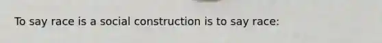 To say race is a social construction is to say race: