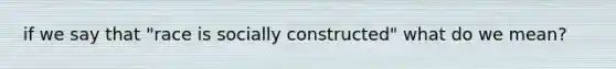 if we say that "race is socially constructed" what do we mean?