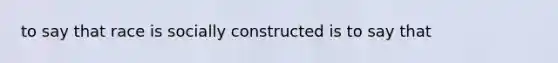 to say that race is socially constructed is to say that