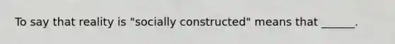 To say that reality is "socially constructed" means that ______.