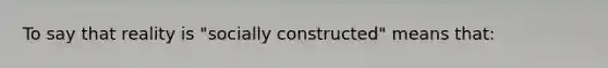 To say that reality is "socially constructed" means that: