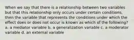 When we say that there is a relationship between two variables but that this relationship only occurs under certain conditions, then the variable that represents the conditions under which the effect does or does not occur is known as which of the following? a. a mediator variable b. a generalization variable c. a moderator variable d. an external variable