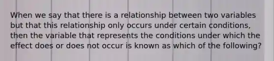 When we say that there is a relationship between two variables but that this relationship only occurs under certain conditions, then the variable that represents the conditions under which the effect does or does not occur is known as which of the following?