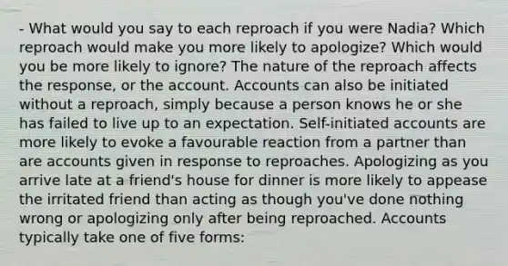 - What would you say to each reproach if you were Nadia? Which reproach would make you more likely to apologize? Which would you be more likely to ignore? The nature of the reproach affects the response, or the account. Accounts can also be initiated without a reproach, simply because a person knows he or she has failed to live up to an expectation. Self-initiated accounts are more likely to evoke a favourable reaction from a partner than are accounts given in response to reproaches. Apologizing as you arrive late at a friend's house for dinner is more likely to appease the irritated friend than acting as though you've done nothing wrong or apologizing ​only after being reproached. Accounts typically take one of five forms:​