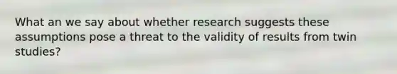 What an we say about whether research suggests these assumptions pose a threat to the validity of results from twin studies?