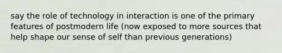 say the role of technology in interaction is one of the primary features of postmodern life (now exposed to more sources that help shape our sense of self than previous generations)