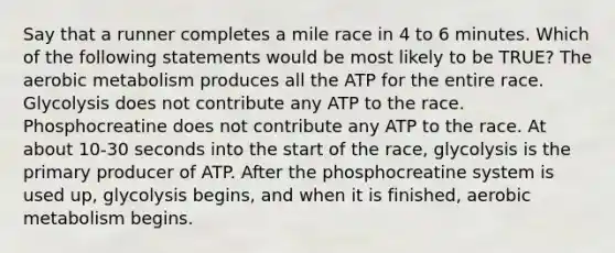 Say that a runner completes a mile race in 4 to 6 minutes. Which of the following statements would be most likely to be TRUE? The aerobic metabolism produces all the ATP for the entire race. Glycolysis does not contribute any ATP to the race. Phosphocreatine does not contribute any ATP to the race. At about 10-30 seconds into the start of the race, glycolysis is the primary producer of ATP. After the phosphocreatine system is used up, glycolysis begins, and when it is finished, aerobic metabolism begins.