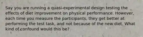 Say you are running a quasi-experimental design testing the effects of diet improvement on physical performance. However, each time you measure the participants, they get better at performing the test task, and not because of the new diet. What kind of confound would this be?