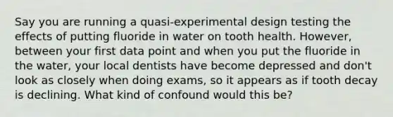 Say you are running a quasi-experimental design testing the effects of putting fluoride in water on tooth health. However, between your first data point and when you put the fluoride in the water, your local dentists have become depressed and don't look as closely when doing exams, so it appears as if tooth decay is declining. What kind of confound would this be?