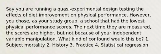 Say you are running a quasi-experimental design testing the effects of diet improvement on physical performance. However, you chose, as your study group, a school that had the lowest physical performance scores. The next time they are measured, the scores are higher, but not because of your independent variable manipulation. What kind of confound would this be? 1. Subject mortality 2. History 3. Practice 4. Statistical regression