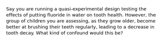 Say you are running a quasi-experimental design testing the effects of putting fluoride in water on tooth health. However, the group of children you are assessing, as they grow older, become better at brushing their teeth regularly, leading to a decrease in tooth decay. What kind of confound would this be?