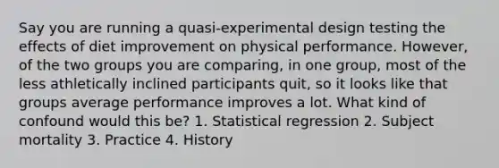 Say you are running a quasi-experimental design testing the effects of diet improvement on physical performance. However, of the two groups you are comparing, in one group, most of the less athletically inclined participants quit, so it looks like that groups average performance improves a lot. What kind of confound would this be? 1. Statistical regression 2. Subject mortality 3. Practice 4. History