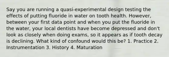 Say you are running a quasi-experimental design testing the effects of putting fluoride in water on tooth health. However, between your first data point and when you put the fluoride in the water, your local dentists have become depressed and don't look as closely when doing exams, so it appears as if tooth decay is declining. What kind of confound would this be? 1. Practice 2. Instrumentation 3. History 4. Maturation