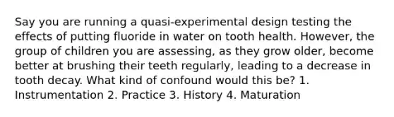 Say you are running a quasi-experimental design testing the effects of putting fluoride in water on tooth health. However, the group of children you are assessing, as they grow older, become better at brushing their teeth regularly, leading to a decrease in tooth decay. What kind of confound would this be? 1. Instrumentation 2. Practice 3. History 4. Maturation