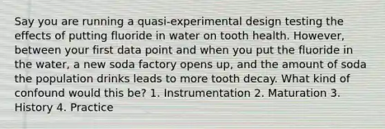 Say you are running a quasi-experimental design testing the effects of putting fluoride in water on tooth health. However, between your first data point and when you put the fluoride in the water, a new soda factory opens up, and the amount of soda the population drinks leads to more tooth decay. What kind of confound would this be? 1. Instrumentation 2. Maturation 3. History 4. Practice