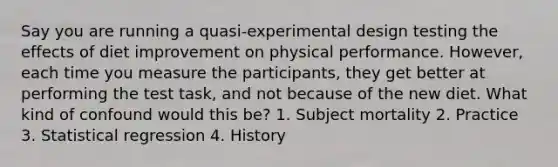 Say you are running a quasi-experimental design testing the effects of diet improvement on physical performance. However, each time you measure the participants, they get better at performing the test task, and not because of the new diet. What kind of confound would this be? 1. Subject mortality 2. Practice 3. Statistical regression 4. History