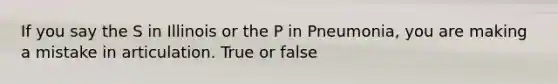 If you say the S in Illinois or the P in Pneumonia, you are making a mistake in articulation. True or false