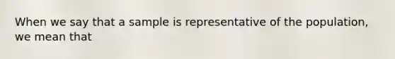 When we say that a sample is representative of the population, we mean that